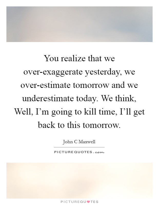 You realize that we over-exaggerate yesterday, we over-estimate tomorrow and we underestimate today. We think, Well, I'm going to kill time, I'll get back to this tomorrow. Picture Quote #1