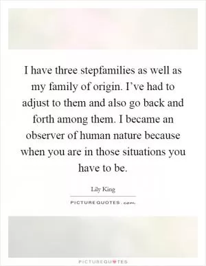 I have three stepfamilies as well as my family of origin. I’ve had to adjust to them and also go back and forth among them. I became an observer of human nature because when you are in those situations you have to be Picture Quote #1