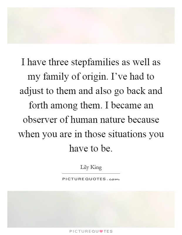 I have three stepfamilies as well as my family of origin. I've had to adjust to them and also go back and forth among them. I became an observer of human nature because when you are in those situations you have to be. Picture Quote #1
