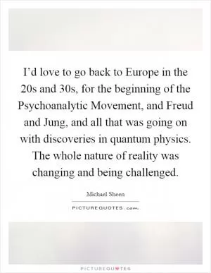 I’d love to go back to Europe in the  20s and  30s, for the beginning of the Psychoanalytic Movement, and Freud and Jung, and all that was going on with discoveries in quantum physics. The whole nature of reality was changing and being challenged Picture Quote #1