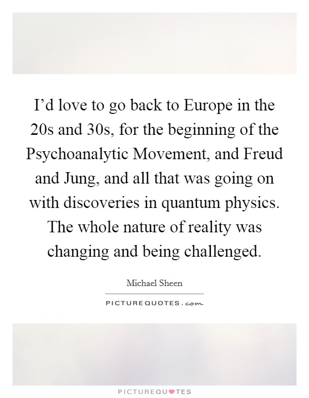 I'd love to go back to Europe in the  20s and  30s, for the beginning of the Psychoanalytic Movement, and Freud and Jung, and all that was going on with discoveries in quantum physics. The whole nature of reality was changing and being challenged. Picture Quote #1