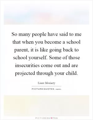 So many people have said to me that when you become a school parent, it is like going back to school yourself. Some of those insecurities come out and are projected through your child Picture Quote #1