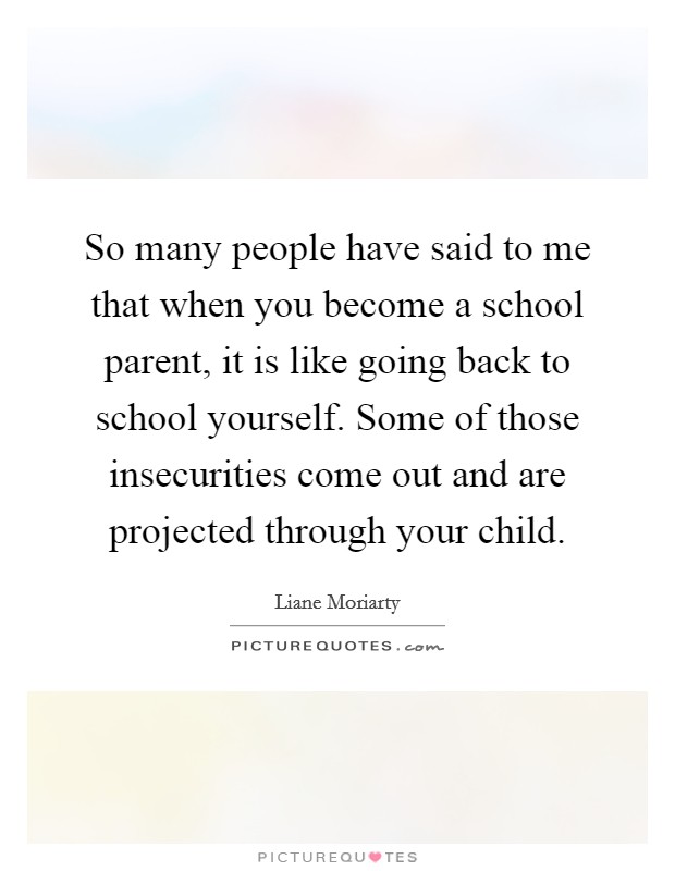 So many people have said to me that when you become a school parent, it is like going back to school yourself. Some of those insecurities come out and are projected through your child. Picture Quote #1