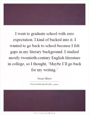I went to graduate school with zero expectation. I kind of backed into it. I wanted to go back to school because I felt gaps in my literary background. I studied mostly twentieth-century English literature in college, so I thought, ‘Maybe I’ll go back for my writing.’ Picture Quote #1
