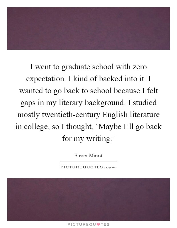 I went to graduate school with zero expectation. I kind of backed into it. I wanted to go back to school because I felt gaps in my literary background. I studied mostly twentieth-century English literature in college, so I thought, ‘Maybe I'll go back for my writing.' Picture Quote #1
