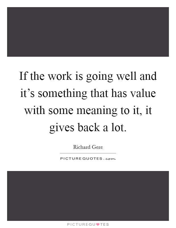 If the work is going well and it's something that has value with some meaning to it, it gives back a lot. Picture Quote #1