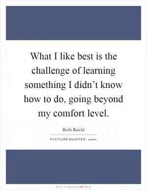 What I like best is the challenge of learning something I didn’t know how to do, going beyond my comfort level Picture Quote #1