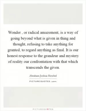Wonder , or radical amazement, is a way of going beyond what is given in thing and thought, refusing to take anything for granted, to regard anything as final. It is our honest response to the grandeur and mystery of reality our confrontation with that which transcends the given Picture Quote #1