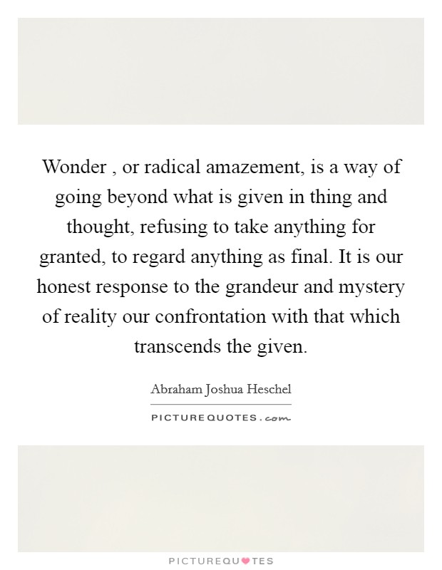 Wonder , or radical amazement, is a way of going beyond what is given in thing and thought, refusing to take anything for granted, to regard anything as final. It is our honest response to the grandeur and mystery of reality our confrontation with that which transcends the given. Picture Quote #1
