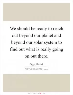 We should be ready to reach out beyond our planet and beyond our solar system to find out what is really going on out there Picture Quote #1