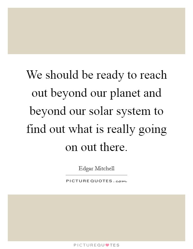 We should be ready to reach out beyond our planet and beyond our solar system to find out what is really going on out there. Picture Quote #1