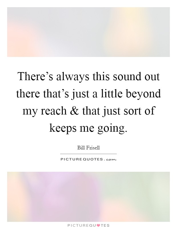 There's always this sound out there that's just a little beyond my reach and that just sort of keeps me going. Picture Quote #1