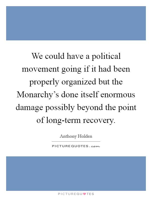 We could have a political movement going if it had been properly organized but the Monarchy's done itself enormous damage possibly beyond the point of long-term recovery. Picture Quote #1