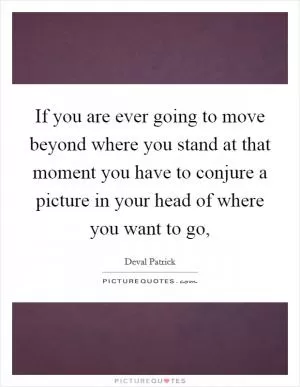 If you are ever going to move beyond where you stand at that moment you have to conjure a picture in your head of where you want to go, Picture Quote #1