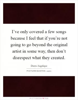 I’ve only covered a few songs because I feel that if you’re not going to go beyond the original artist in some way, then don’t disrespect what they created Picture Quote #1