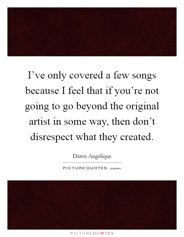 I've only covered a few songs because I feel that if you're not going to go beyond the original artist in some way, then don't disrespect what they created. Picture Quote #1