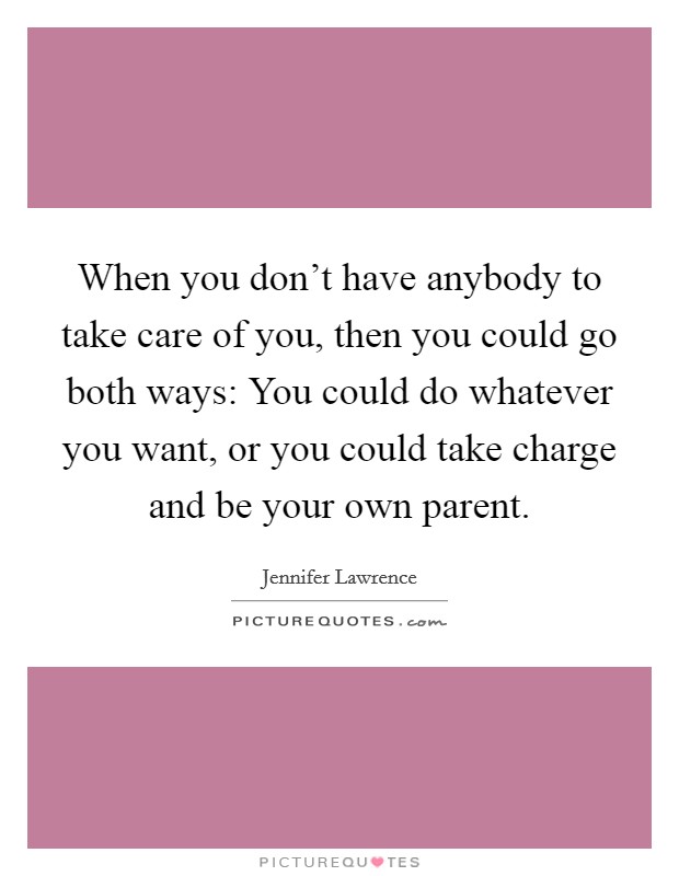 When you don't have anybody to take care of you, then you could go both ways: You could do whatever you want, or you could take charge and be your own parent. Picture Quote #1
