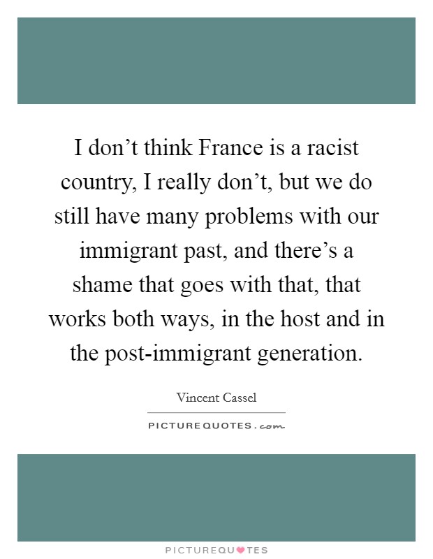 I don't think France is a racist country, I really don't, but we do still have many problems with our immigrant past, and there's a shame that goes with that, that works both ways, in the host and in the post-immigrant generation. Picture Quote #1