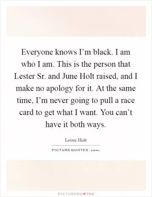 Everyone knows I’m black. I am who I am. This is the person that Lester Sr. and June Holt raised, and I make no apology for it. At the same time, I’m never going to pull a race card to get what I want. You can’t have it both ways Picture Quote #1