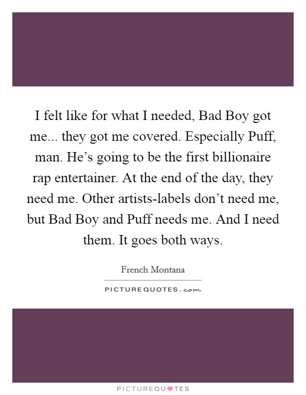 I felt like for what I needed, Bad Boy got me... they got me covered. Especially Puff, man. He's going to be the first billionaire rap entertainer. At the end of the day, they need me. Other artists-labels don't need me, but Bad Boy and Puff needs me. And I need them. It goes both ways. Picture Quote #1