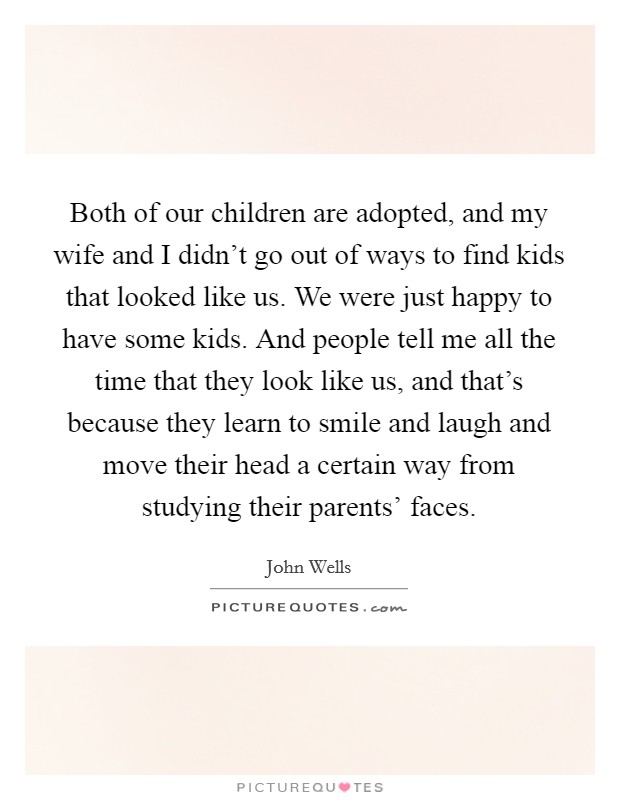 Both of our children are adopted, and my wife and I didn't go out of ways to find kids that looked like us. We were just happy to have some kids. And people tell me all the time that they look like us, and that's because they learn to smile and laugh and move their head a certain way from studying their parents' faces. Picture Quote #1