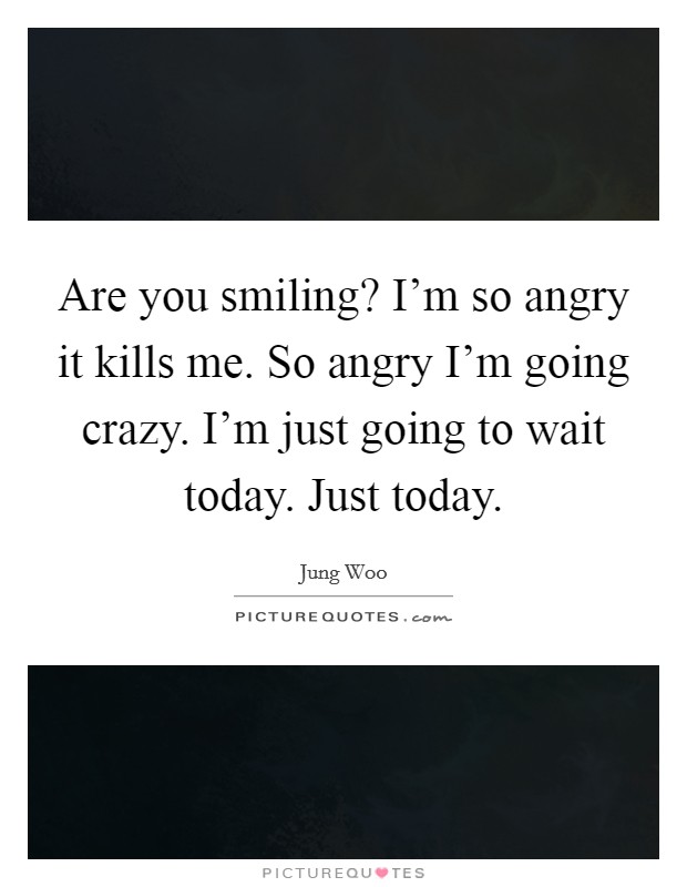 Are you smiling? I'm so angry it kills me. So angry I'm going crazy. I'm just going to wait today. Just today. Picture Quote #1