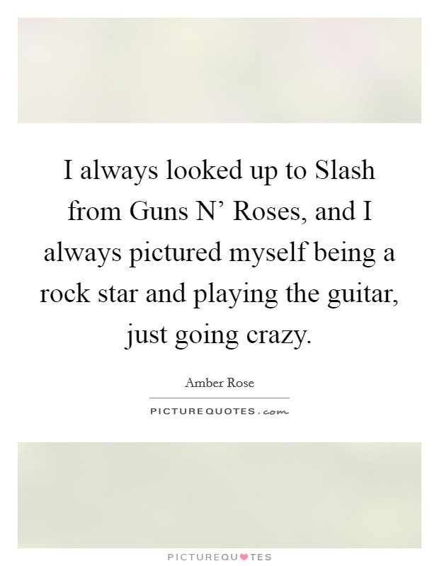 I always looked up to Slash from Guns N' Roses, and I always pictured myself being a rock star and playing the guitar, just going crazy. Picture Quote #1
