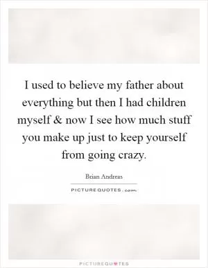 I used to believe my father about everything but then I had children myself and now I see how much stuff you make up just to keep yourself from going crazy Picture Quote #1