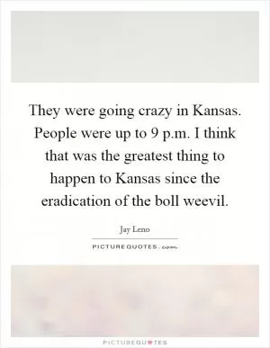 They were going crazy in Kansas. People were up to 9 p.m. I think that was the greatest thing to happen to Kansas since the eradication of the boll weevil Picture Quote #1