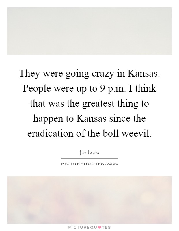 They were going crazy in Kansas. People were up to 9 p.m. I think that was the greatest thing to happen to Kansas since the eradication of the boll weevil. Picture Quote #1