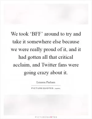 We took ‘BFF’ around to try and take it somewhere else because we were really proud of it, and it had gotten all that critical acclaim, and Twitter fans were going crazy about it Picture Quote #1