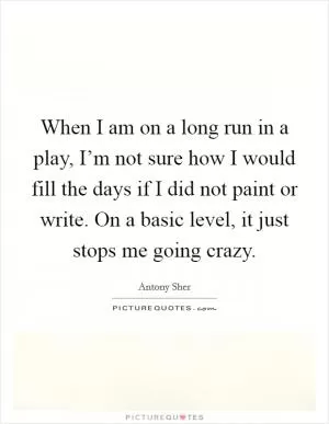 When I am on a long run in a play, I’m not sure how I would fill the days if I did not paint or write. On a basic level, it just stops me going crazy Picture Quote #1