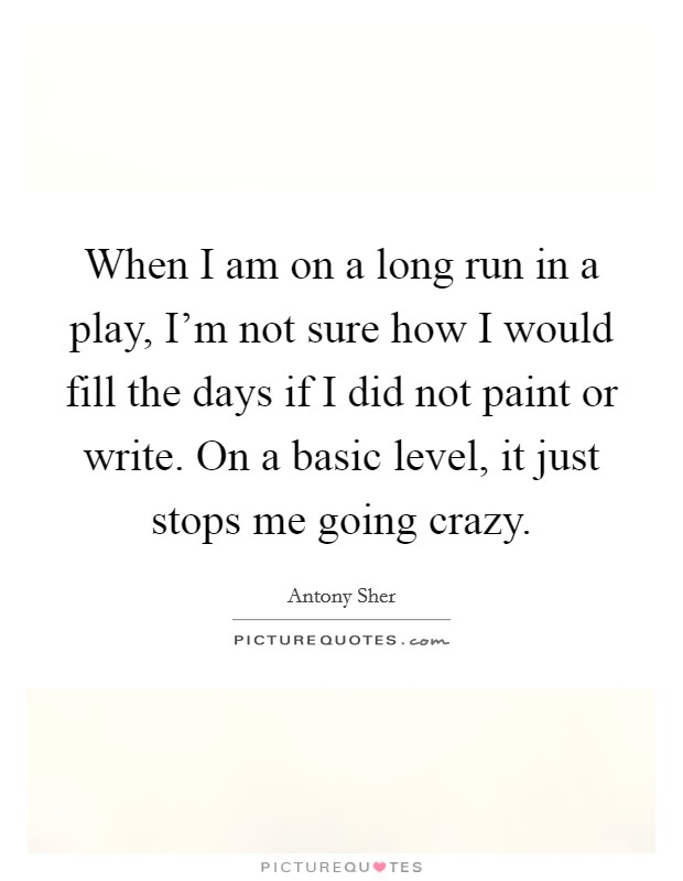 When I am on a long run in a play, I'm not sure how I would fill the days if I did not paint or write. On a basic level, it just stops me going crazy. Picture Quote #1