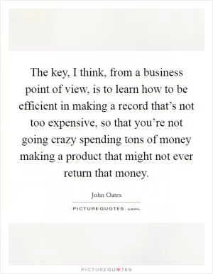 The key, I think, from a business point of view, is to learn how to be efficient in making a record that’s not too expensive, so that you’re not going crazy spending tons of money making a product that might not ever return that money Picture Quote #1