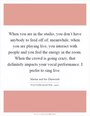 When you are in the studio, you don’t have anybody to feed off of; meanwhile, when you are playing live, you interact with people and you feel the energy in the room. When the crowd is going crazy, that definitely impacts your vocal performance. I prefer to sing live Picture Quote #1