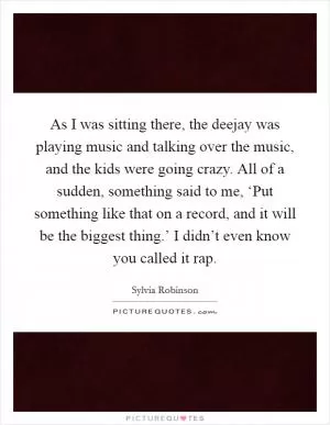 As I was sitting there, the deejay was playing music and talking over the music, and the kids were going crazy. All of a sudden, something said to me, ‘Put something like that on a record, and it will be the biggest thing.’ I didn’t even know you called it rap Picture Quote #1