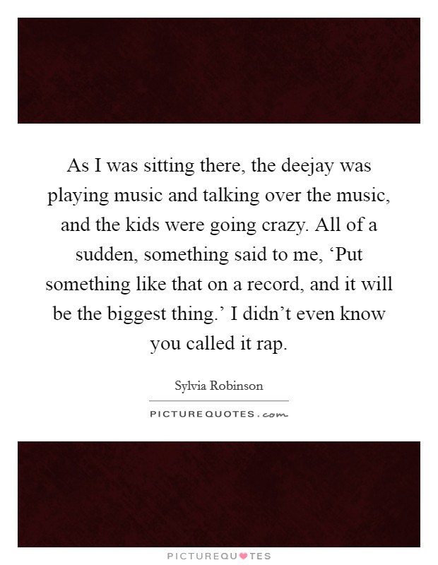As I was sitting there, the deejay was playing music and talking over the music, and the kids were going crazy. All of a sudden, something said to me, ‘Put something like that on a record, and it will be the biggest thing.' I didn't even know you called it rap. Picture Quote #1