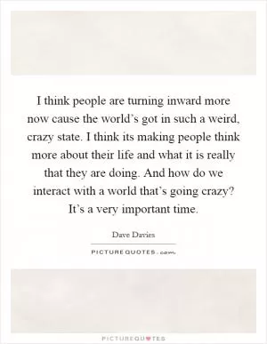 I think people are turning inward more now cause the world’s got in such a weird, crazy state. I think its making people think more about their life and what it is really that they are doing. And how do we interact with a world that’s going crazy? It’s a very important time Picture Quote #1