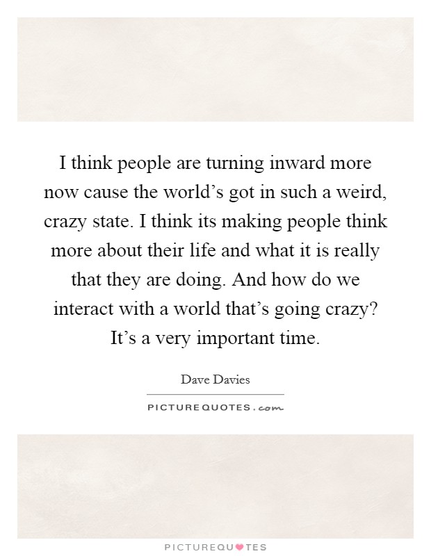 I think people are turning inward more now cause the world's got in such a weird, crazy state. I think its making people think more about their life and what it is really that they are doing. And how do we interact with a world that's going crazy? It's a very important time. Picture Quote #1
