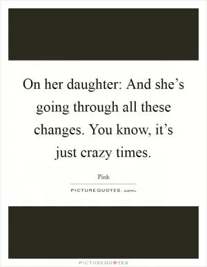 On her daughter: And she’s going through all these changes. You know, it’s just crazy times Picture Quote #1