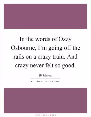 In the words of Ozzy Osbourne, I’m going off the rails on a crazy train. And crazy never felt so good Picture Quote #1