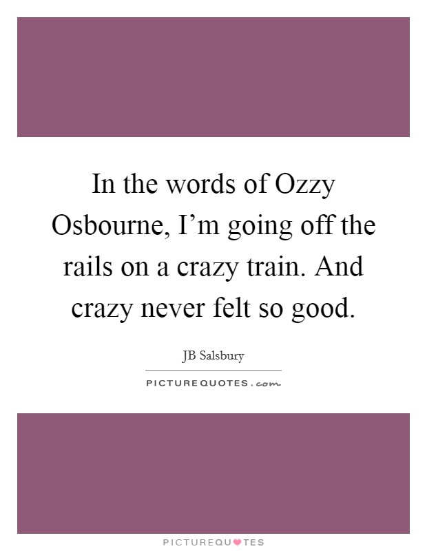In the words of Ozzy Osbourne, I'm going off the rails on a crazy train. And crazy never felt so good. Picture Quote #1