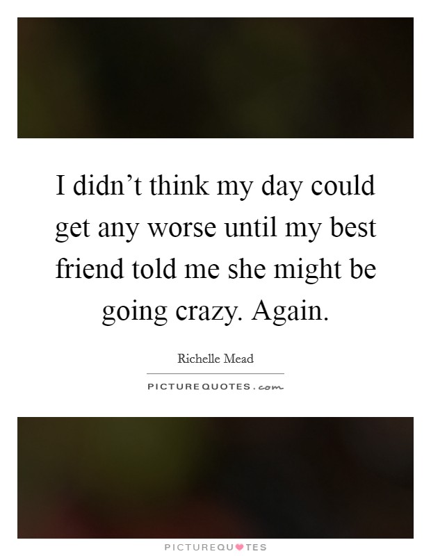 I didn't think my day could get any worse until my best friend told me she might be going crazy. Again. Picture Quote #1