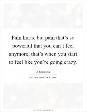 Pain hurts, but pain that’s so powerful that you can’t feel anymore, that’s when you start to feel like you’re going crazy Picture Quote #1