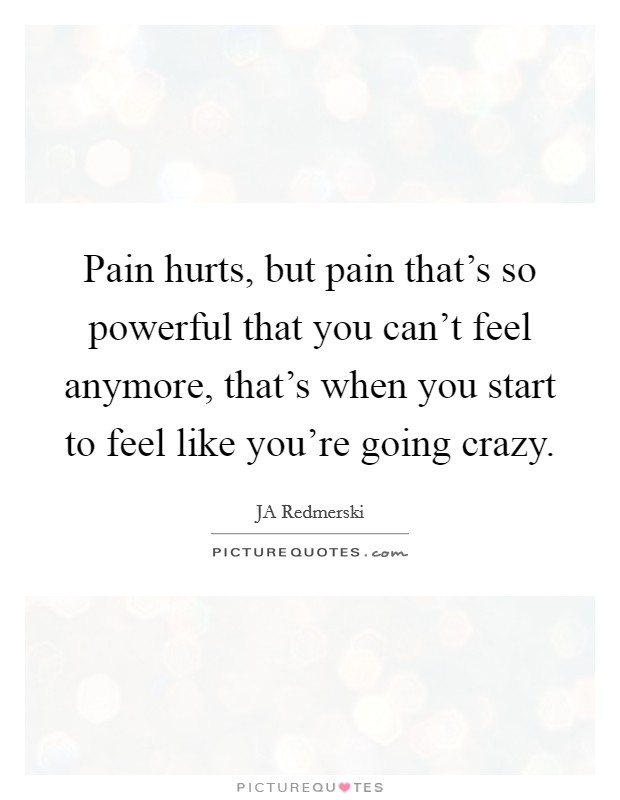 Pain hurts, but pain that's so powerful that you can't feel anymore, that's when you start to feel like you're going crazy. Picture Quote #1