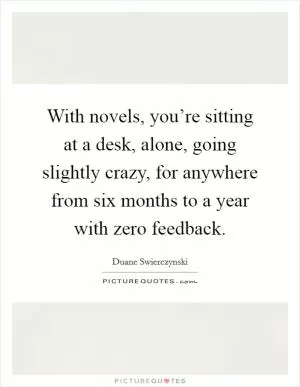 With novels, you’re sitting at a desk, alone, going slightly crazy, for anywhere from six months to a year with zero feedback Picture Quote #1