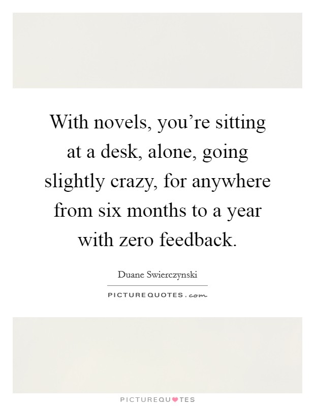 With novels, you're sitting at a desk, alone, going slightly crazy, for anywhere from six months to a year with zero feedback. Picture Quote #1
