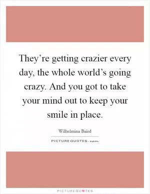 They’re getting crazier every day, the whole world’s going crazy. And you got to take your mind out to keep your smile in place Picture Quote #1