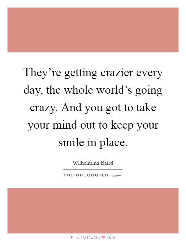 They're getting crazier every day, the whole world's going crazy. And you got to take your mind out to keep your smile in place. Picture Quote #1