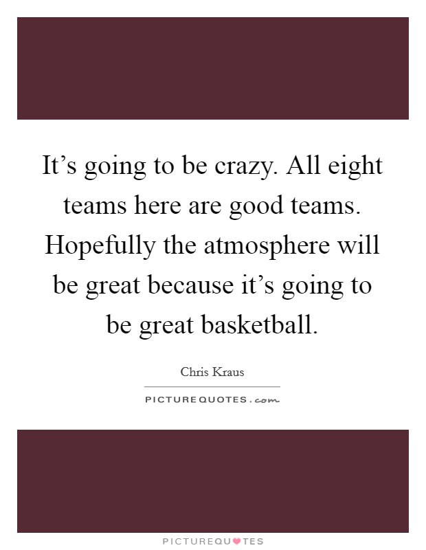 It's going to be crazy. All eight teams here are good teams. Hopefully the atmosphere will be great because it's going to be great basketball. Picture Quote #1